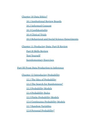 Chapter 10 Data Ethics*
10.1 Institutional Review Boards
10.2 Informed Consent
10.3 Confidentiality
10.4 Clinical Trials
10.5 Behavioral and Social Science Experiments
Chapter 11 Producing Data: Part II Review
Part II Skills Review
Test Yourself
Supplementary Exercises
Part III From Data Production to Inference
Chapter 12 Introducing Probability
12.1 The Idea of Probability
12.2 The Search for Randomness*
12.3 Probability Models
12.4 Probability Rules
12.5 Finite Probability Models
12.6 Continuous Probability Models
12.7 Random Variables
12.8 Personal Probability*
 