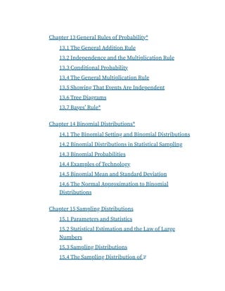 Chapter 13 General Rules of Probability*
13.1 The General Addition Rule
13.2 Independence and the Multiplication Rule
13.3 Conditional Probability
13.4 The General Multiplication Rule
13.5 Showing That Events Are Independent
13.6 Tree Diagrams
13.7 Bayes’ Rule*
Chapter 14 Binomial Distributions*
14.1 The Binomial Setting and Binomial Distributions
14.2 Binomial Distributions in Statistical Sampling
14.3 Binomial Probabilities
14.4 Examples of Technology
14.5 Binomial Mean and Standard Deviation
14.6 The Normal Approximation to Binomial
Distributions
Chapter 15 Sampling Distributions
15.1 Parameters and Statistics
15.2 Statistical Estimation and the Law of Large
Numbers
15.3 Sampling Distributions
15.4 The Sampling Distribution of x̄
 