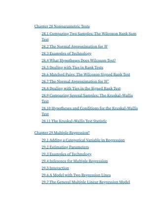 Chapter 28 Nonparametric Tests
28.1 Comparing Two Samples: The Wilcoxon Rank Sum
Test
28.2 The Normal Approximation for W
28.3 Examples of Technology
28.4 What Hypotheses Does Wilcoxon Test?
28.5 Dealing with Ties in Rank Tests
28.6 Matched Pairs: The Wilcoxon Signed Rank Test
28.7 The Normal Approximation for W
28.8 Dealing with Ties in the Signed Rank Test
28.9 Comparing Several Samples: The Kruskal–Wallis
Test
28.10 Hypotheses and Conditions for the Kruskal–Wallis
Test
28.11 The Kruskal–Wallis Test Statistic
Chapter 29 Multiple Regression*
29.1 Adding a Categorical Variable in Regression
29.2 Estimating Parameters
29.3 Examples of Technology
29.4 Inference for Multiple Regression
29.5 Interaction
29.6 A Model with Two Regression Lines
29.7 The General Multiple Linear Regression Model
+
 