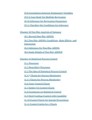 29.8 Correlations between Explanatory Variables
29.9 A Case Study for Multiple Regression
29.10 Inference for Regression Parameters
29.11 Checking the Conditions for Inference
Chapter 30 Two-Way Analysis of Variance
30.1 Beyond One-Way ANOVA
30.2 Two-Way ANOVA: Conditions, Main Effects, and
Interaction
30.3 Inference for Two-Way ANOVA
30.4 Some Details of Two-Way ANOVA*
Chapter 31 Statistical Process Control
31.1 Processes
31.2 Describing Processes
31.3 The Idea of Statistical Process Control
31.4 x Charts for Process Monitoring
31.5 s Charts for Process Monitoring
31.6 Using Control Charts
31.7 Setting Up Control Charts
31.8 Comments on Statistical Control
31.9 Don’t Confuse Control with Capability
31.10 Control Charts for Sample Proportions
31.11 Control Limits for p Charts
¯
 