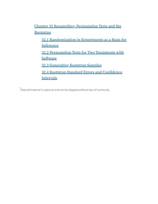 Chapter 32 Resampling: Permutation Tests and the
Bootstrap
32.1 Randomization in Experiments as a Basis for
Inference
32.2 Permutation Tests for Two Treatments with
Software
32.3 Generating Bootstrap Samples
32.4 Bootstrap Standard Errors and Confidence
Intervals
Starred material is optional and can be skipped without loss of continuity.
*
 
