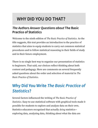 WHY DID YOU DO THAT?
The Authors Answer Questions about The Basic
Practice of Statistics
Welcome to the ninth edition of The Basic Practice of Statistics. As the
title suggests, this text provides an introduction to the practice of
statistics that aims to equip students to carry out common statistical
procedures and to follow statistical reasoning in their fields of study
and in their future employment.
There is no single best way to organize our presentation of statistics
to beginners. That said, our choices reflect thinking about both
content and pedagogy. Here are comments on several frequently
asked questions about the order and selection of material in The
Basic Practice of Statistics.
Why Did You Write The Basic Practice of
Statistics?
Several factors influenced the writing of The Basic Practice of
Statistics. Easy-to-use statistical software with graphical tools made it
possible for students to explore and analyze data on their own.
Statistics educators recognized that actually doing statistics—
exploring data, analyzing data, thinking about what the data are
 