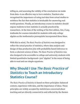 telling us, and assessing the validity of the conclusions we make
from data—is an effective way to learn statistics. Teachers also
recognized the importance of using real data from actual studies to
reinforce the fact that statistics is invaluable for answering real-
world questions. Finally, an introductory course in statistics should
expose students to how statistics is actually practiced by
researchers. At the time of the writing of the first edition, few, if any,
textbooks for courses intended for students with only college
algebra as the mathematics prerequisite incorporated these ideas.
With this in mind, The Basic Practice of Statistics was designed to
reflect the actual practice of statistics, where data analysis and
design of data production join with probability-based inference to
form a coherent science of data. The Basic Practice of Statistics was
also designed to be accessible to college and university students with
limited quantitative background—just “algebra” in the sense of being
able to read and use simple equations.
Why Should I Use The Basic Practice of
Statistics to Teach an Introductory
Statistics Course?
The Basic Practice of Statistics is based on three principles: balanced
content, experience with data, and the importance of ideas. These
principles are widely accepted by statisticians concerned about
teaching and are directly connected to and reflected by the themes
 