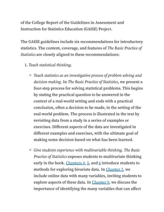 of the College Report of the Guidelines in Assessment and
Instruction for Statistics Education (GAISE) Project.
The GAISE guidelines include six recommendations for introductory
statistics. The content, coverage, and features of The Basic Practice of
Statistics are closely aligned to these recommendations:
1. Teach statistical thinking.
Teach statistics as an investigative process of problem solving and
decision making. In The Basic Practice of Statistics, we present a
four-step process for solving statistical problems. This begins
by stating the practical question to be answered in the
context of a real-world setting and ends with a practical
conclusion, often a decision to be made, in the setting of the
real-world problem. The process is illustrated in the text by
revisiting data from a study in a series of examples or
exercises. Different aspects of the data are investigated in
different examples and exercises, with the ultimate goal of
making some decision based on what has been learned.
Give students experience with multivariable thinking. The Basic
Practice of Statistics exposes students to multivariate thinking
early in the book. Chapters 4, 5, and 6 introduce students to
methods for exploring bivariate data. In Chapter 7, we
include online data with many variables, inviting students to
explore aspects of these data. In Chapter 9, we discuss the
importance of identifying the many variables that can affect
 