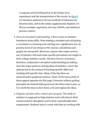a response and including them in the design of an
experiment and the interpretation of the results. In Part V,
we introduce students to formal methods of inference for
bivariate data, and in the online supplemental chapters, we
discuss multiple regression, two-way ANOVA, and statistical
process control.
2. Focus on conceptual understanding. A first course in statistics
introduces many skills, from making a stemplot and calculating
a correlation to choosing and carrying out a significance test. In
practice (even if not always in the course), calculations and
graphs are automated. Moreover, anyone who makes serious
use of statistics will need some specific procedures not taught in
their college statistics course. The Basic Practice of Statistics,
therefore, emphasizes conceptual understanding by making
clear the larger patterns and big ideas of statistics—not in the
abstract but in the context of learning specific skills and
working with specific data. Many of the big ideas are
summarized in graphical outlines. Three of the most useful of
these appear opposite the title page. Formulas without guiding
principles do students little good once the final exam is past, so
it is worth the time to slow down a bit and explain the ideas.
3. Integrate real data with a context and a purpose. The study of
statistics is supposed to help students work with data in their
varied academic disciplines and in their unpredictable later
employment. Students learn to work with data by working with
 