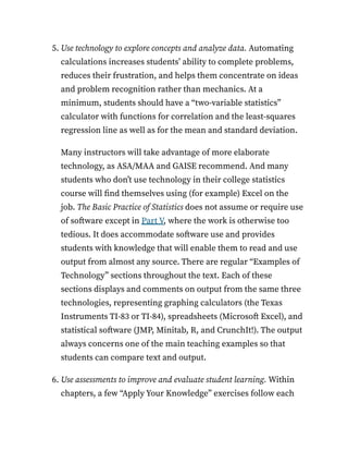 5. Use technology to explore concepts and analyze data. Automating
calculations increases students’ ability to complete problems,
reduces their frustration, and helps them concentrate on ideas
and problem recognition rather than mechanics. At a
minimum, students should have a “two-variable statistics”
calculator with functions for correlation and the least-squares
regression line as well as for the mean and standard deviation.
Many instructors will take advantage of more elaborate
technology, as ASA/MAA and GAISE recommend. And many
students who don’t use technology in their college statistics
course will find themselves using (for example) Excel on the
job. The Basic Practice of Statistics does not assume or require use
of software except in Part V, where the work is otherwise too
tedious. It does accommodate software use and provides
students with knowledge that will enable them to read and use
output from almost any source. There are regular “Examples of
Technology” sections throughout the text. Each of these
sections displays and comments on output from the same three
technologies, representing graphing calculators (the Texas
Instruments TI-83 or TI-84), spreadsheets (Microsoft Excel), and
statistical software (JMP, Minitab, R, and CrunchIt!). The output
always concerns one of the main teaching examples so that
students can compare text and output.
6. Use assessments to improve and evaluate student learning. Within
chapters, a few “Apply Your Knowledge” exercises follow each
 