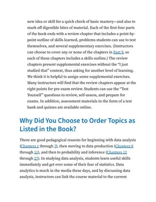 new idea or skill for a quick check of basic mastery—and also to
mark off digestible bites of material. Each of the first four parts
of the book ends with a review chapter that includes a point-by-
point outline of skills learned, problems students can use to test
themselves, and several supplementary exercises. (Instructors
can choose to cover any or none of the chapters in Part V, so
each of these chapters includes a skills outline.) The review
chapters present supplemental exercises without the “I just
studied that” context, thus asking for another level of learning.
We think it is helpful to assign some supplemental exercises.
Many instructors will find that the review chapters appear at the
right points for pre-exam review. Students can use the “Test
Yourself” questions to review, self-assess, and prepare for
exams. In addition, assessment materials in the form of a test
bank and quizzes are available online.
Why Did You Choose to Order Topics as
Listed in the Book?
There are good pedagogical reasons for beginning with data analysis
(Chapters 1 through 7), then moving to data production (Chapters 8
through 11), and then to probability and inference (Chapters 12
through 27). In studying data analysis, students learn useful skills
immediately and get over some of their fear of statistics. Data
analytics is much in the media these days, and by discussing data
analysis, instructors can link the course material to the current
 