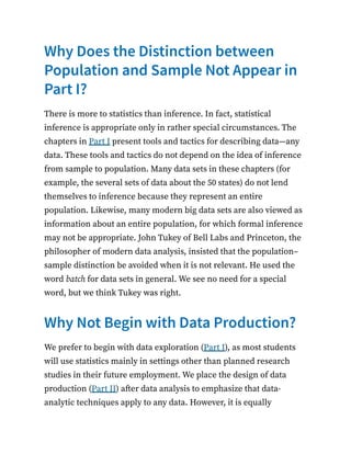 Why Does the Distinction between
Population and Sample Not Appear in
Part I?
There is more to statistics than inference. In fact, statistical
inference is appropriate only in rather special circumstances. The
chapters in Part I present tools and tactics for describing data—any
data. These tools and tactics do not depend on the idea of inference
from sample to population. Many data sets in these chapters (for
example, the several sets of data about the 50 states) do not lend
themselves to inference because they represent an entire
population. Likewise, many modern big data sets are also viewed as
information about an entire population, for which formal inference
may not be appropriate. John Tukey of Bell Labs and Princeton, the
philosopher of modern data analysis, insisted that the population–
sample distinction be avoided when it is not relevant. He used the
word batch for data sets in general. We see no need for a special
word, but we think Tukey was right.
Why Not Begin with Data Production?
We prefer to begin with data exploration (Part I), as most students
will use statistics mainly in settings other than planned research
studies in their future employment. We place the design of data
production (Part II) after data analysis to emphasize that data-
analytic techniques apply to any data. However, it is equally
 