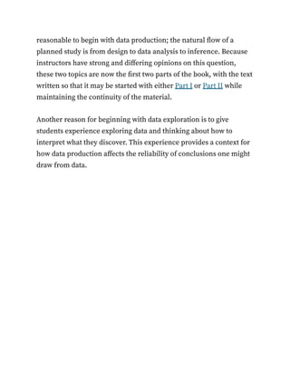 reasonable to begin with data production; the natural flow of a
planned study is from design to data analysis to inference. Because
instructors have strong and differing opinions on this question,
these two topics are now the first two parts of the book, with the text
written so that it may be started with either Part I or Part II while
maintaining the continuity of the material.
Another reason for beginning with data exploration is to give
students experience exploring data and thinking about how to
interpret what they discover. This experience provides a context for
how data production affects the reliability of conclusions one might
draw from data.
 