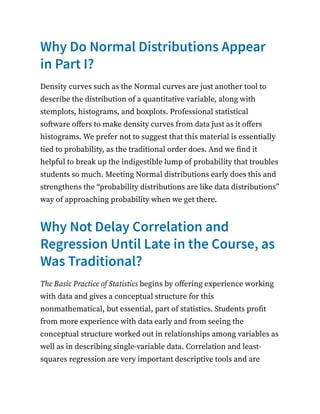 Why Do Normal Distributions Appear
in Part I?
Density curves such as the Normal curves are just another tool to
describe the distribution of a quantitative variable, along with
stemplots, histograms, and boxplots. Professional statistical
software offers to make density curves from data just as it offers
histograms. We prefer not to suggest that this material is essentially
tied to probability, as the traditional order does. And we find it
helpful to break up the indigestible lump of probability that troubles
students so much. Meeting Normal distributions early does this and
strengthens the “probability distributions are like data distributions”
way of approaching probability when we get there.
Why Not Delay Correlation and
Regression Until Late in the Course, as
Was Traditional?
The Basic Practice of Statistics begins by offering experience working
with data and gives a conceptual structure for this
nonmathematical, but essential, part of statistics. Students profit
from more experience with data early and from seeing the
conceptual structure worked out in relationships among variables as
well as in describing single-variable data. Correlation and least-
squares regression are very important descriptive tools and are
 