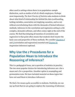 often used in settings where there is no population–sample
distinction, such as studies of all of a firm’s employees. Perhaps
most importantly, The Basic Practice of Statistics asks students to think
about what kind of relationship lies behind the data (confounding,
lurking variables, association not implying causation, and so on)
without overwhelming them with the demands of formal inference
methods. Inference in the correlation and regression setting is a bit
complex, demands software, and often comes right at the end of the
course. We find that delaying all mention of correlation and
regression to that point often means that students don’t master the
basic uses and properties of these methods. We consider Chapters 4
and 5 (correlation and regression) essential and Chapter 26
(regression inference) optional.
Why Use the z Procedures for a
Population Mean to Introduce the
Reasoning of Inference?
This is a pedagogical issue, not a question of statistics in practice.
The two most popular choices for introducing inference are z for a
mean and z for a proportion. (Another option is resampling and
permutation tests. We have included material on these topics but
have not used them to introduce inference.)
We find z for means quite accessible to students. Positively, we can
say up front that we are going to explore the reasoning of inference
 