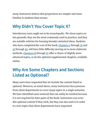 many instructors believe that proportions are simpler and more
familiar to students than means.
Why Didn’t You Cover Topic X?
Introductory texts ought not to be encyclopedic. We chose topics on
two grounds: they are the most commonly used in practice, and they
are suitable vehicles for learning broader statistical ideas. Students
who have completed the core of the book, Chapters 1 through 12 and
15 through 24, will have little difficulty moving on to more elaborate
methods. Chapters 25 through 27 offer a choice of slightly more
advanced topics, as do the optional supplemental chapters, available
online.
Why Are Some Chapters and Sections
Listed as Optional?
Many users have requested that we include the content listed as
optional. However, as noted above, many instructors face pressure
from client departments to cover many topics in a single semester.
We have identified some material that can safely be omitted because
it is not required for later parts of the book. Instructors can cover
this optional content if they wish, but they can also omit it in order
to cover topics that client departments have requested.
 