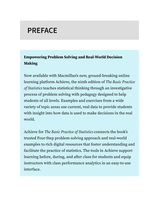 PREFACE
Empowering Problem Solving and Real-World Decision
Making
Now available with Macmillan’s new, ground-breaking online
learning platform Achieve, the ninth edition of The Basic Practice
of Statistics teaches statistical thinking through an investigative
process of problem solving with pedagogy designed to help
students of all levels. Examples and exercises from a wide
variety of topic areas use current, real data to provide students
with insight into how data is used to make decisions in the real
world.
Achieve for The Basic Practice of Statistics connects the book’s
trusted Four-Step problem-solving approach and real-world
examples to rich digital resources that foster understanding and
facilitate the practice of statistics. The tools in Achieve support
learning before, during, and after class for students and equip
instructors with class performance analytics in an easy-to-use
interface.
 