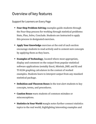 Overview of key features
Support for Learners on Every Page
Four-Step Problem-Solving examples guide students through
the Four-Step process for working through statistical problems:
State, Plan, Solve, Conclude. Students are instructed to apply
this process in designated exercises.
Apply Your Knowledge exercises at the end of each section
encourage students to read actively and to cement new concepts
by applying them as they learn.
Examples of Technology, located where most appropriate,
display and comment on the output from popular statistical
software applications (notably Excel, Minitab, JMP, and R) and
TI 83/84 graphing calculators in the context of worked
examples. Students learn to interpret output from any standard
statistical package.
Definition and Theorem Boxes in the text alert students to key
concepts, terms, and procedures.
Caution Boxes warn students of common mistakes or
misconceptions.
Statistics in Your World margin notes further connect statistics
topics to the real world, highlighting interesting examples and
 