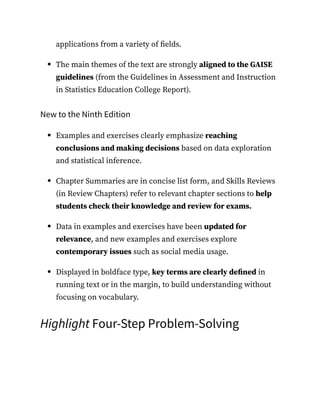 applications from a variety of fields.
The main themes of the text are strongly aligned to the GAISE
guidelines (from the Guidelines in Assessment and Instruction
in Statistics Education College Report).
New to the Ninth Edition
Examples and exercises clearly emphasize reaching
conclusions and making decisions based on data exploration
and statistical inference.
Chapter Summaries are in concise list form, and Skills Reviews
(in Review Chapters) refer to relevant chapter sections to help
students check their knowledge and review for exams.
Data in examples and exercises have been updated for
relevance, and new examples and exercises explore
contemporary issues such as social media usage.
Displayed in boldface type, key terms are clearly defined in
running text or in the margin, to build understanding without
focusing on vocabulary.
Highlight Four-Step Problem-Solving
 