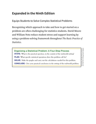 Expanded in the Ninth Edition
Equips Students to Solve Complex Statistical Problems
Recognizing which approach to take and how to get started on a
problem are often challenging for statistics students. David Moore
and William Notz reduce student stress and support learning by
using a problem-solving framework throughout The Basic Practice of
Statistics.
 