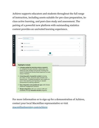 Achieve supports educators and students throughout the full range
of instruction, including assets suitable for pre-class preparation, in-
class active learning, and post-class study and assessment. The
pairing of a powerful new platform with outstanding statistics
content provides an unrivaled learning experience.
For more information or to sign up for a demonstration of Achieve,
contact your local Macmillan representative or visit
macmillanlearning.com/achieve
 