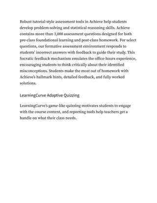 Robust tutorial-style assessment tools in Achieve help students
develop problem-solving and statistical reasoning skills. Achieve
contains more than 3,000 assessment questions designed for both
pre-class foundational learning and post-class homework. For select
questions, our formative assessment environment responds to
students’ incorrect answers with feedback to guide their study. This
Socratic feedback mechanism emulates the office-hours experience,
encouraging students to think critically about their identified
misconceptions. Students make the most out of homework with
Achieve’s hallmark hints, detailed feedback, and fully worked
solutions.
LearningCurve Adaptive Quizzing
LearningCurve’s game-like quizzing motivates students to engage
with the course content, and reporting tools help teachers get a
handle on what their class needs.
 