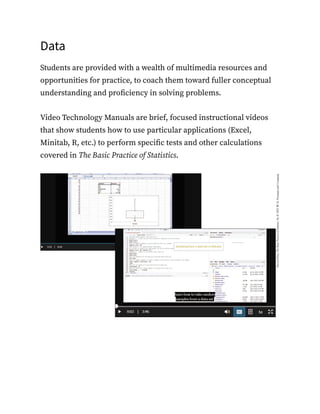 Data
Students are provided with a wealth of multimedia resources and
opportunities for practice, to coach them toward fuller conceptual
understanding and proficiency in solving problems.
Video Technology Manuals are brief, focused instructional videos
that show students how to use particular applications (Excel,
Minitab, R, etc.) to perform specific tests and other calculations
covered in The Basic Practice of Statistics.
 