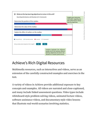 Achieve’s Rich Digital Resources
Multimedia resources, such as interactives and videos, serve as an
extension of the carefully constructed examples and exercises in the
text.
A variety of videos in Achieve provide additional exposure to key
concepts and examples. All videos are narrated and close-captioned,
and many include linked assessment questions. Video types include
whiteboard-style problem-solving videos, animated lecture videos,
software assistance videos, and documentary-style video lessons
that illustrate real-world scenarios involving statistics.
 