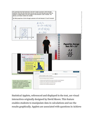 Statistical Applets, referenced and displayed in the text, are visual
interactives originally designed by David Moore. This feature
enables students to manipulate data in calculations and see the
results graphically. Applets are associated with questions in Achieve
 