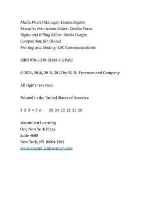 Media Project Manager: Hanna Squire
Executive Permissions Editor: Cecilia Varas
Rights and Billing Editor: Alexis Gargin
Composition: SPi Global
Printing and Binding: LSC Communications
ISBN 978-1-319-38369-5 (ePub)
© 2021, 2018, 2015, 2012 by W. H. Freeman and Company
All rights reserved.
Printed in the United States of America
1 2 3 4 5 6 25 24 23 22 21 20
Macmillan Learning
One New York Plaza
Suite 4600
New York, NY 10004-1562
www.macmillanlearning.com
 