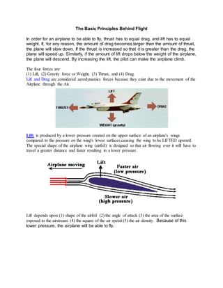 The Basic Principles Behind Flight
In order for an airplane to be able to fly, thrust has to equal drag, and lift has to equal
weight. If, for any reason, the amount of drag becomes larger than the amount of thrust,
the plane will slow down. If the thrust is increased so that it is greater than the drag, the
plane will speed up. Similarly, if the amount of lift drops below the weight of the airplane,
the plane will descend. By increasing the lift, the pilot can make the airplane climb.
The four forces are
(1) Lift, (2) Gravity force or Weight, (3) Thrust, and (4) Drag.
Lift and Drag are considered aerodynamics forces because they exist due to the movement of the
Airplane through the Air.
Lift: is produced by a lower pressure created on the upper surface of an airplane's wings
compared to the pressure on the wing's lower surfaces,causing the wing to be LIFTED upward.
The special shape of the airplane wing (airfoil) is designed so that air flowing over it will have to
travel a greater distance and faster resulting in a lower pressure.
Lift depends upon (1) shape of the airfoil (2) the angle of attack (3) the area of the surface
exposed to the airstream (4) the square of the air speed (5) the air density. Because of this
lower pressure, the airplane will be able to fly.
 