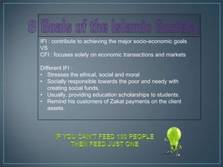IFI : contribute to achieving the major socio-economic goals
VS
CFI : focuses solely on economic transactions and markets

Different IFI :
• Stresses the ethical, social and moral
• Socially responsible towards the poor and needy with
   creating social funds.
• Usually, providing education scholarships to students.
• Remind his customers of Zakat payments on the client
   assets.
 
