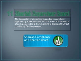 The transaction structured and supporting documetation
approved by a SSB with their FATWA. There is no existence
of such Board in the CFI which aiming to attain profit without
considering Shariah precepts.
 