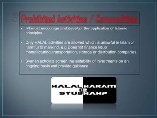 • IFI must encourage and develop the application of Islamic
  principles.

• Only HALAL activities are allowed which is unlawful in Islam or
  harmful to mankind. e.g Does not finance liquor
  manufacturing, transportation, storage or distribution companies.

• Syariah scholars screen the suitability of investments on an
  ongoing basis and provide guidance.
 