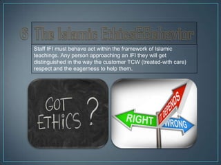 Staff IFI must behave act within the framework of Islamic
teachings. Any person approaching an IFI they will get
distinguished in the way the customer TCW (treated-with care)
respect and the eagerness to help them.
 