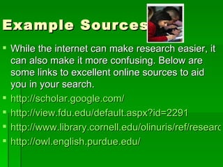 Example Sources While the internet can make research easier, it can also make it more confusing. Below are some links to excellent online sources to aid you in your search. http://scholar.google.com/ http://view.fdu.edu/default.aspx?id=2291 http://www.library.cornell.edu/olinuris/ref/research/skill20.html http://owl.english.purdue.edu/ 