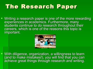 The Research Paper Writing a research paper is one of the more rewarding experiences in academics. Furthermore, many students continue to do research throughout their careers, which is one of the reasons this topic is important. With diligence, organization, a willingness to learn (and to make mistakes!), you will find that you can achieve great things through research and writing. 