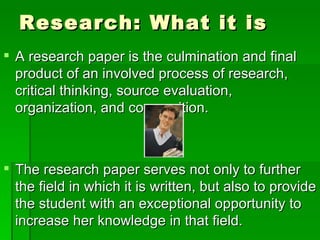 Research: What it is A research paper is the culmination and final product of an involved process of research, critical thinking, source evaluation, organization, and composition. The research paper serves not only to further the field in which it is written, but also to provide the student with an exceptional opportunity to increase her knowledge in that field. 