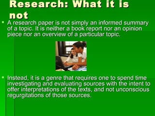 Research: What it is not A research paper is not simply an informed summary of a topic. It is neither a book report nor an opinion piece nor an overview of a particular topic. Instead, it is a genre that requires one to spend time investigating and evaluating sources with the intent to offer interpretations of the texts, and not unconscious regurgitations of those sources.  