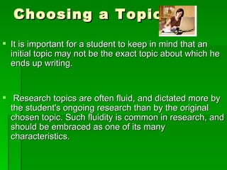 Choosing a Topic It is important for a student to keep in mind that an initial topic may not be the exact topic about which he ends up writing. Research topics are often fluid, and dictated more by the student's ongoing research than by the original chosen topic. Such fluidity is common in research, and should be embraced as one of its many characteristics. 
