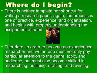 Where do I begin? There is neither template nor shortcut for writing a research paper; again, the process is one of practice, experience, and organization, and begins with properly understanding the assignment at hand.  Therefore, in order to become an experienced researcher and writer, one must not only pay particular attention to the genre, topic, and audience, but must also become skilled in researching, outlining, drafting, and revising. 