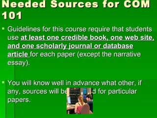 Needed Sources for COM 101 Guidelines for this course require that students use  at least one credible book, one web site, and one scholarly journal or database article   for each paper (except the narrative essay). You will know well in advance what other, if any, sources will be required for particular papers. 