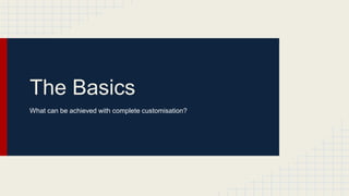 The Basics
What can be achieved with complete customisation?
 