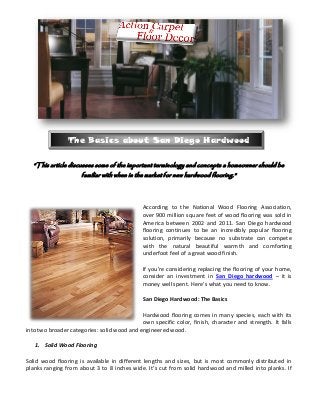 The Basics about San Diego Hardwood

  “This article discusses some of the important terminology and concepts a homeowner should be
                     familiar with when in the market for new hardwood flooring.”



                                              According to the National Wood Flooring Association,
                                              over 900 million square feet of wood flooring was sold in
                                              America between 2002 and 2011. San Diego hardwood
                                              flooring continues to be an incredibly popular flooring
                                              solution, primarily because no substrate can compete
                                              with the natural beautiful warmth and comforting
                                              underfoot feel of a great wood finish.

                                              If you’re considering replacing the flooring of your home,
                                              consider an investment in San Diego hardwood – it is
                                              money well spent. Here’s what you need to know.

                                              San Diego Hardwood: The Basics

                                             Hardwood flooring comes in many species, each with its
                                             own specific color, finish, character and strength. It falls
into two broader categories: solid wood and engineered wood.

   1. Solid Wood Flooring

Solid wood flooring is available in different lengths and sizes, but is most commonly distributed in
planks ranging from about 3 to 8 inches wide. It’s cut from solid hardwood and milled into planks. If
 