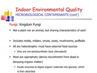 Indoor Environmental Quality MICROBIOLOGICAL CONTAMINANTS (cont’) Fungi : Kingdom Fungi Not a plant nor an animal, but sharing characteristics of each  Includes molds, mildew, smuts, yeast, mushrooms, puffballs All are heterotrophs: must have external food sources they are non-photosynthetic (lack chlorophyll) Most are saprophytic (derive nourishment from dead or decaying organic matter) Exude enzymes to digest organic materials into glucose, which is then absorbed  