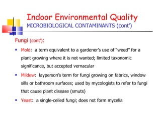 Indoor Environmental Quality MICROBIOLOGICAL CONTAMINANTS (cont’) Fungi  (cont’) : Mold :  a term equivalent to a gardener’s use of “weed” for a plant growing where it is not wanted; limited taxonomic significance, but accepted vernacular Mildew :  layperson’s term for fungi growing on fabrics, window sills or bathroom surfaces; used by mycologists to refer to fungi that cause plant disease (smuts) Yeast :  a single-celled fungi; does not form mycelia  