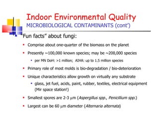 Indoor Environmental Quality MICROBIOLOGICAL CONTAMINANTS (cont’) “ Fun facts” about fungi: Comprise about one-quarter of the biomass on the planet Presently ~100,000 known species; may be ~200,000 species per MN DoH: >1 million;  AIHA: up to 1.5 million species  Primary role of most molds is bio-degradation / bio-deterioration Unique characteristics allow growth on virtually any substrate glass, jet fuel, acids, paint, rubber, textiles, electrical equipment (Mir space station!) Smallest spores are 2-3   m ( Aspergillus spp. ,  Penicillium spp. ) Largest can be 60   m diameter ( Alternaria alternata ) 