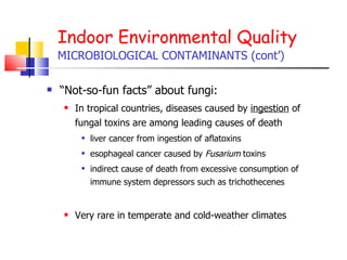Indoor Environmental Quality MICROBIOLOGICAL CONTAMINANTS (cont’) “ Not-so-fun facts” about fungi: In tropical countries, diseases caused by  ingestion  of fungal toxins are among leading causes of death liver cancer from ingestion of aflatoxins esophageal cancer caused by  Fusarium  toxins indirect cause of death from excessive consumption of immune system depressors such as trichothecenes Very rare in temperate and cold-weather climates 