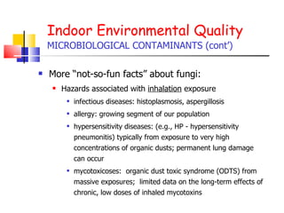 Indoor Environmental Quality MICROBIOLOGICAL CONTAMINANTS (cont’) More “not-so-fun facts” about fungi: Hazards associated with  inhalation  exposure  infectious diseases: histoplasmosis, aspergillosis allergy: growing segment of our population hypersensitivity diseases: (e.g., HP - hypersensitivity pneumonitis) typically from exposure to very high concentrations of organic dusts; permanent lung damage can occur mycotoxicoses:  organic dust toxic syndrome (ODTS) from massive exposures;  limited data on the long-term effects of chronic, low doses of inhaled mycotoxins 