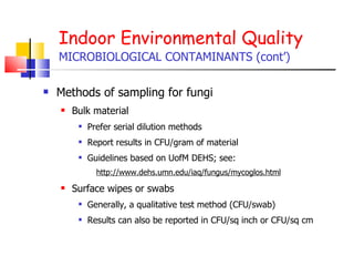 Indoor Environmental Quality MICROBIOLOGICAL CONTAMINANTS (cont’) Methods of sampling for fungi Bulk material Prefer serial dilution methods Report results in CFU/gram of material Guidelines based on UofM DEHS; see: http://www.dehs.umn.edu/iaq/fungus/mycoglos.html Surface wipes or swabs Generally, a qualitative test method (CFU/swab) Results can also be reported in CFU/sq inch or CFU/sq cm 
