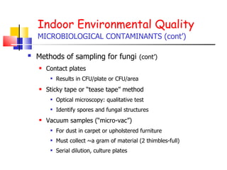 Indoor Environmental Quality MICROBIOLOGICAL CONTAMINANTS (cont’) Methods of sampling for fungi   (cont’) Contact plates Results in CFU/plate or CFU/area Sticky tape or “tease tape” method Optical microscopy: qualitative test Identify spores and fungal structures  Vacuum samples (“micro-vac”) For dust in carpet or upholstered furniture Must collect ~a gram of material (2 thimbles-full)  Serial dilution, culture plates 
