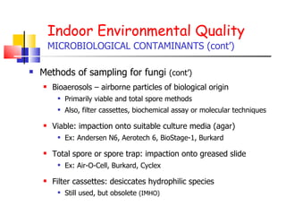 Indoor Environmental Quality MICROBIOLOGICAL CONTAMINANTS (cont’) Methods of sampling for fungi  (cont’) Bioaerosols – airborne particles of biological origin Primarily viable and total spore methods Also, filter cassettes, biochemical assay or molecular techniques Viable: impaction onto suitable culture media (agar) Ex: Andersen N6, Aerotech 6, BioStage-1, Burkard Total spore or spore trap: impaction onto greased slide Ex: Air-O-Cell, Burkard, Cyclex Filter cassettes: desiccates hydrophilic species Still used, but obsolete  (IMHO) 