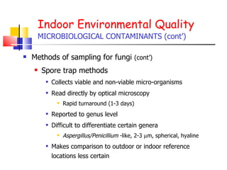 Indoor Environmental Quality MICROBIOLOGICAL CONTAMINANTS (cont’) Methods of sampling for fungi  (cont’) Spore trap methods Collects viable and non-viable micro-organisms Read directly by optical microscopy Rapid turnaround (1-3 days) Reported to genus level Difficult to differentiate certain genera Aspergillus/Penicillium  -like, 2-3   m, spherical, hyaline Makes comparison to outdoor or indoor reference locations less certain 