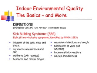 Indoor Environmental Quality The Basics – and More irritation of the eyes, nose and throat dry mucous membranes and skin erythema (skin redness) headache and mental fatigue respiratory infections and cough hoarseness of voice and wheezing hypersensitivity reactions nausea and dizziness DEFINITIONS per proposed OSHA IAQ Rule, April 1994 (FR 59:15968-16039) Sick Building Syndrome (SBS)  Eight (8) non-inclusive symptoms, identified by WHO (1983) 
